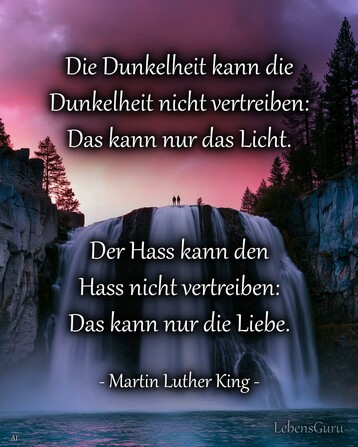Ein KI-Bild zeigt einen Wasserfall in der Morgenröte. Oben sind Tannenbäume und zwei Menschen zu sehen. Dazu steht in weisser Schrift:

Die Dunkelheit kann die 
Dunkelheit nicht vertreiben:
Das kann nur das Licht. 

Der Hass kann den 
Hass nicht vertreiben:
Das kann nur die Liebe.


- Martin Luther King -